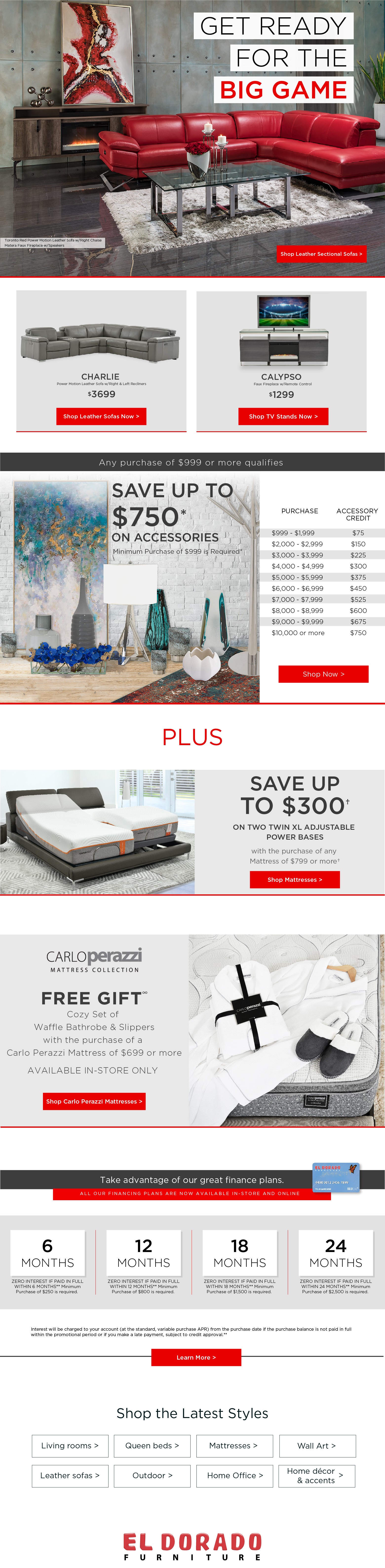 get ready for the big game. shop leather sectional sofas. toronto red power motion leather sofa w/right chaise matera faux fireplace w/speakers charlie power motion leather sofa w/right & left recliners $3699. shop leather sofas now. calypso faux fireplace w/remote control $1299 shop tv stands now. any purchase of $999 or more qualifies. save up to $750* on accessories. minimum purchase of $999 is required* purchase accessory value $999 - $1,999 $75 $2000 - $2,999 $150 $3,000 - $3,999 $225 $4,000 - $4,999 $300 $5,000 - $5,999 $375 $6,000 - $6,999 $450 $7,000 - $7,999 $525 $8,000 - $8,999 $600 $9,000 - $9,999 $675 $10,000 or more $750. shop now. plus save up to $300† on two twin xl adjustable power bases with your purchase of any mattress of $799 or more†. shop power beds. carlo perazzi mattress collection. free gift? cozy set of waffle bathrobe & slippers with select purchase of a $699 ore more carlo perazzi mattress available in-store only. use promo code: bnl. shop carlo perazzi mattresses. take advantage of our great finance plans.. all our financing plans are now available in-store and online. 6 months. zero interest if paid in full within 6 months** minimum purchase of $250 is required. 12 months zero interest if paid in full within 12 months** minimum purchase of $800 is required. 18 months zero interest if paid in full within 18 months** minimum purchase of $1,500 is required. 24 months zero interest if paid in full within 24 months** minimum purchase of $2,500 is required. interest will be charged to your account (at the standard, variable purchase apr) from the purchase date if the purchase balance is not paid in full within the promotional period or if you make a late payment, subject to credit approval.** learn more living rooms. queen beds. mattresses. wall art. leather sofas. outdoor. home office. home décor and accents